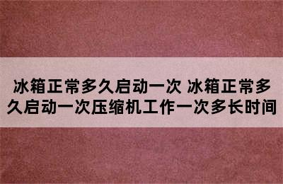 冰箱正常多久启动一次 冰箱正常多久启动一次压缩机工作一次多长时间